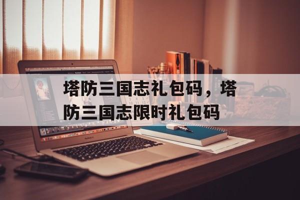 塔防三国志礼包码，塔防三国志限时礼包码，塔防三国志限时礼包码领取