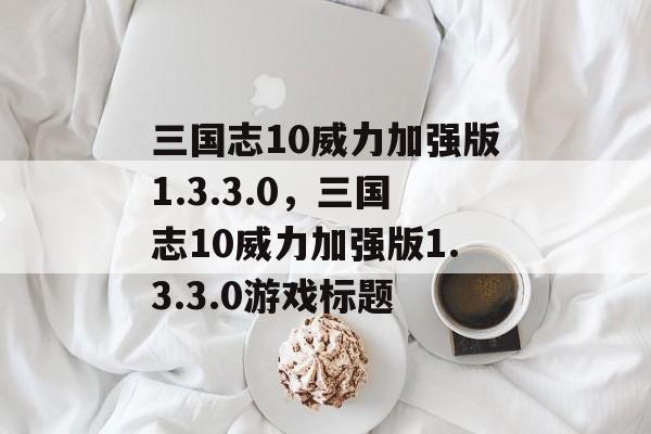 三国志10威力加强版1.3.3.0，三国志10威力加强版1.3.3.0游戏标题，三国志10威力加强版 1.3.3.0 游戏攻略，策略与策略游戏体验升级
