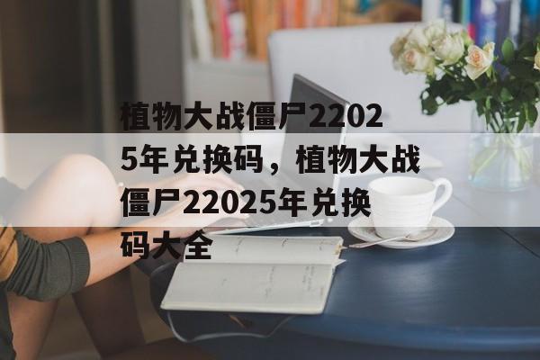 植物大战僵尸22025年兑换码，植物大战僵尸22025年兑换码大全，植物大战僵尸22025年兑换码大全