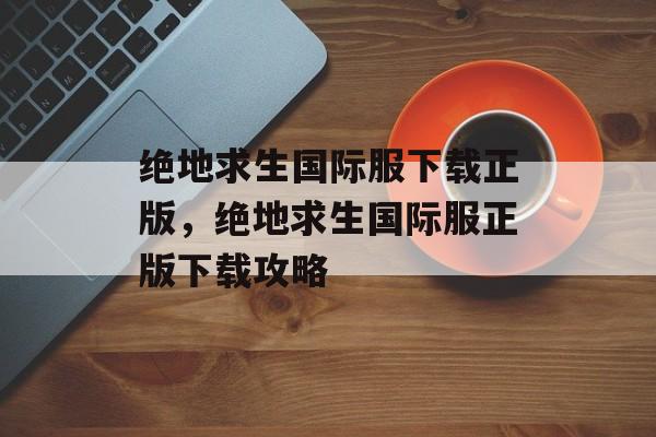 绝地求生国际服下载正版，绝地求生国际服正版下载攻略，绝地求生国际服正版下载攻略