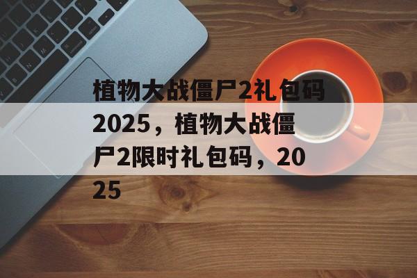 植物大战僵尸2礼包码2025，植物大战僵尸2限时礼包码，2025，植物大战僵尸2限时礼包码，2025