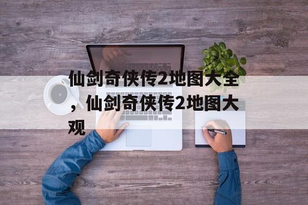 仙剑奇侠传2地图大全，仙剑奇侠传2地图大观，仙剑奇侠传2地图集，探索神秘世界