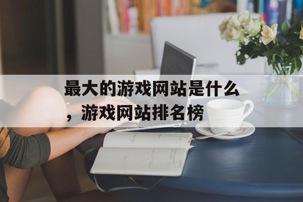 最大的游戏网站是什么，游戏网站排名榜，游戏网站排名榜揭秘，最大游戏网站榜单