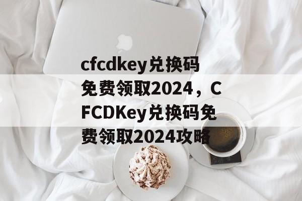 cfcdkey兑换码免费领取2024，CFCDKey兑换码免费领取2024攻略，CF CD Key 兑换码免费领取2024攻略，速领专属福利