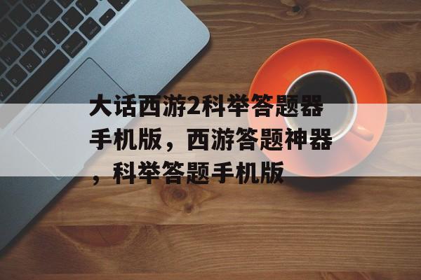 大话西游2科举答题器手机版，西游答题神器，科举答题手机版，西游答题神器，科举答题手机版