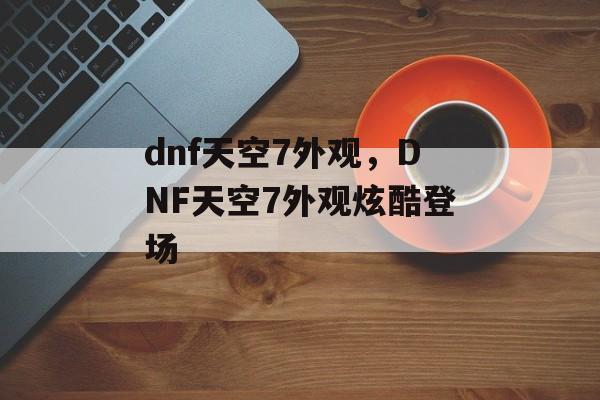 dnf天空7外观，DNF天空7外观炫酷登场，DNF天空7外观炫酷登场