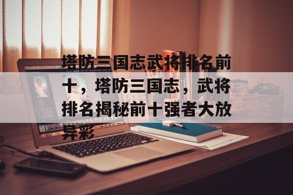 塔防三国志武将排名前十，塔防三国志，武将排名揭秘前十强者大放异彩，塔防三国志，武将排名揭秘 前十强者大放异彩
