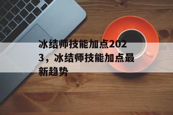 冰结师技能加点2023，冰结师技能加点最新趋势，冰结师技能加点2023最新趋势，技能点如何高效提升