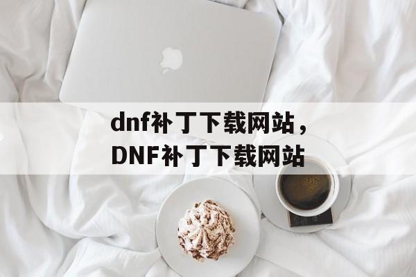 dnf补丁下载网站，DNF补丁下载网站，DNF补丁下载大全，一键获取最新补丁资源