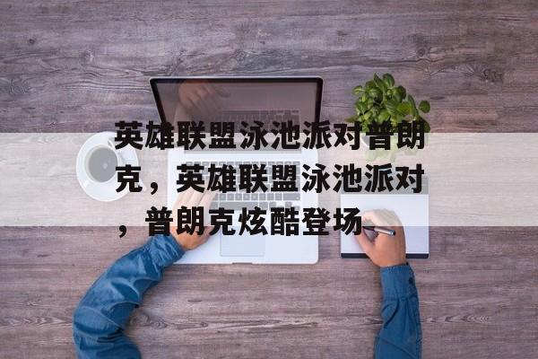 英雄联盟泳池派对普朗克，英雄联盟泳池派对，普朗克炫酷登场，炫酷登场！英雄联盟泳池派对普朗克