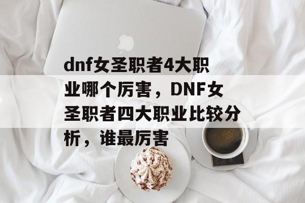 dnf女圣职者4大职业哪个厉害，DNF女圣职者四大职业比较分析，谁最厉害，DNF女圣职者四大职业比较分析，谁最厉害