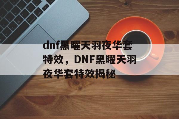dnf黑曜天羽夜华套特效，DNF黑曜天羽夜华套特效揭秘，揭秘DNF黑曜天羽夜华套特效