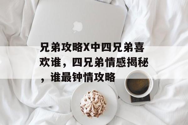 兄弟攻略X中四兄弟喜欢谁，四兄弟情感揭秘，谁最钟情攻略，四兄弟情感揭秘，谁最钟情攻略
