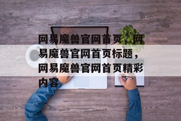 网易魔兽官网首页，网易魔兽官网首页标题，网易魔兽官网首页精彩内容，网易魔兽官网首页精彩内容，全新游戏上线，震撼上线