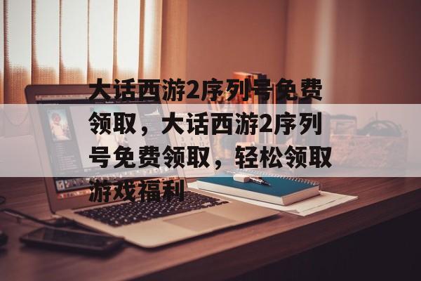 大话西游2序列号免费领取，大话西游2序列号免费领取，轻松领取游戏福利