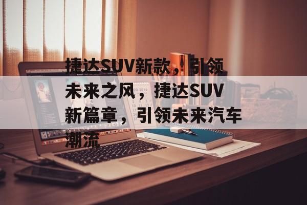 捷达SUV新款，引领未来之风，捷达SUV新篇章，引领未来汽车潮流