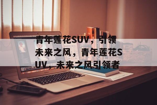 青年莲花SUV，引领未来之风，青年莲花SUV，未来之风引领者