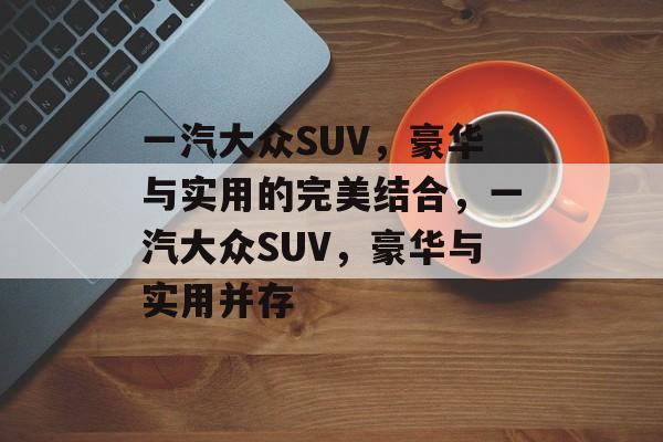 一汽大众SUV，豪华与实用的完美结合，一汽大众SUV，豪华与实用并存，一汽大众SUV，豪华与实用并存