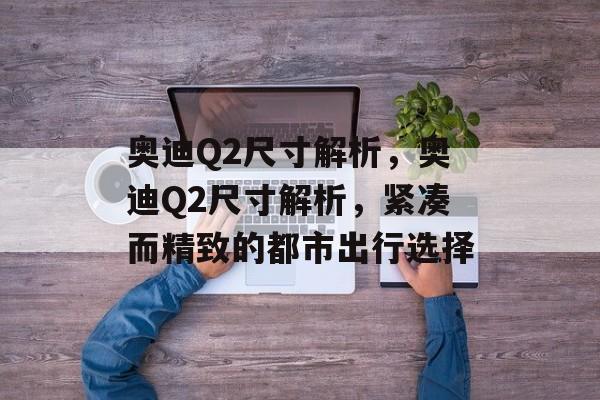 奥迪Q2尺寸解析，奥迪Q2尺寸解析，紧凑而精致的都市出行选择，奥迪Q2尺寸解析，精致都市出行新选择