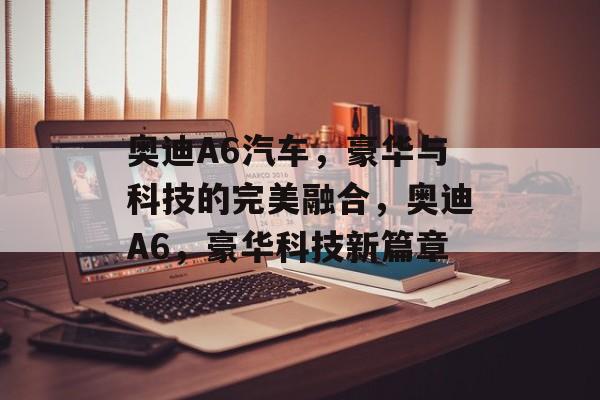 奥迪A6汽车，豪华与科技的完美融合，奥迪A6，豪华科技新篇章