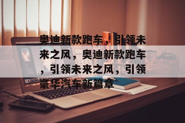 奥迪新款跑车，引领未来之风，奥迪新款跑车，引领未来之风，引领豪华汽车新篇章