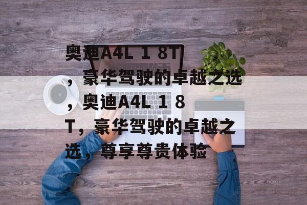奥迪A4L 1 8T，豪华驾驶的卓越之选，奥迪A4L 1 8T，豪华驾驶的卓越之选，尊享尊贵体验