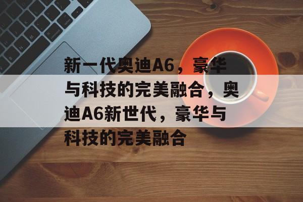 新一代奥迪A6，豪华与科技的完美融合，奥迪A6新世代，豪华与科技的完美融合，揭秘，奥迪A6新世代，豪华与科技的完美融合
