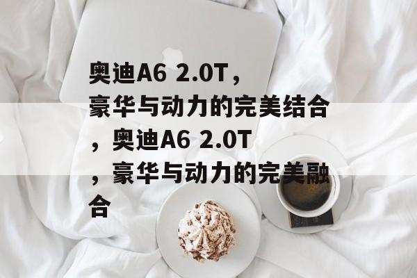 奥迪A6 2.0T，豪华与动力的完美结合，奥迪A6 2.0T，豪华与动力的完美融合，奥迪A6 2.0T，豪华与动力的卓越融合