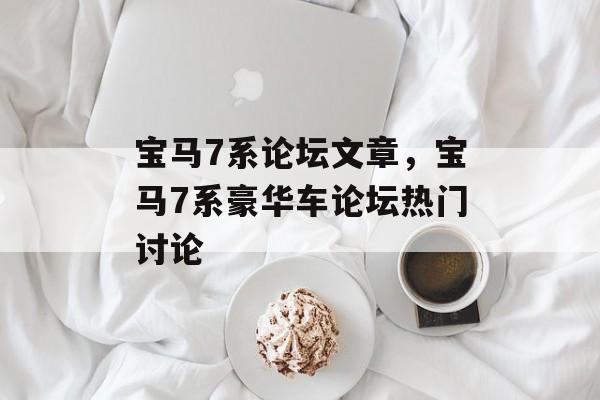 宝马7系论坛文章，宝马7系豪华车论坛热门讨论，宝马7系豪华车论坛热门讨论，尊享尊荣，7系车主分享用车心得