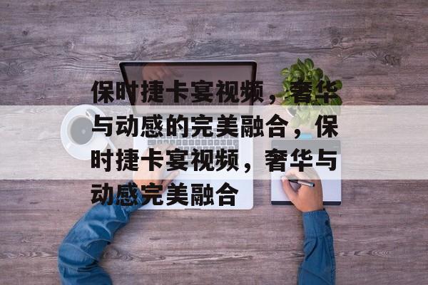 保时捷卡宴视频，奢华与动感的完美融合，保时捷卡宴视频，奢华与动感完美融合