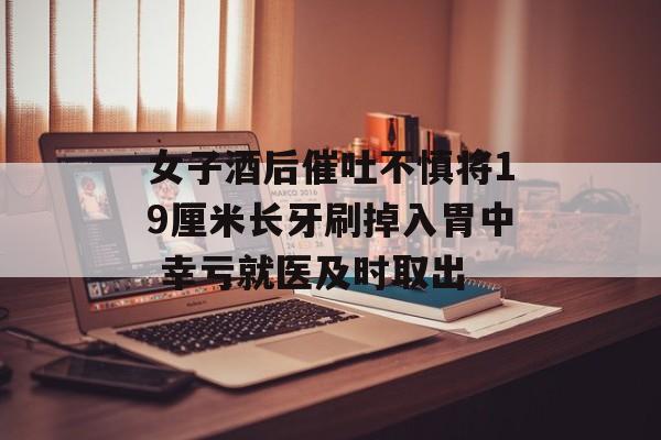 女子酒后催吐不慎将19厘米长牙刷掉入胃中 幸亏就医及时取出
