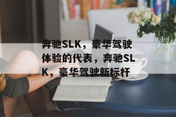 奔驰SLK，豪华驾驶体验的代表，奔驰SLK，豪华驾驶新标杆