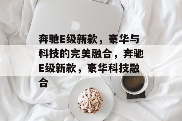 奔驰E级新款，豪华与科技的完美融合，奔驰E级新款，豪华科技融合，奔驰E级新款，豪华科技融合，引领未来出行