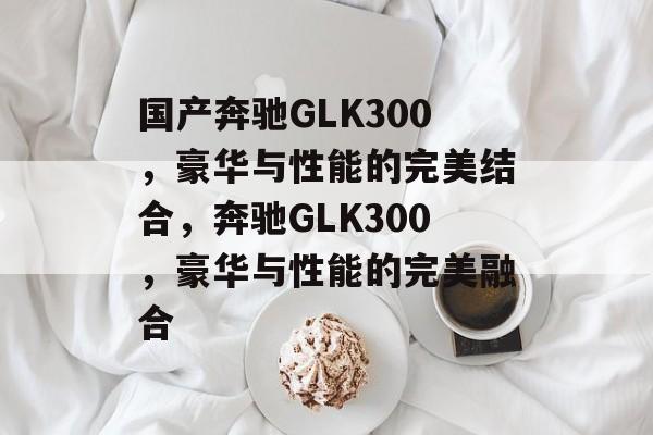 国产奔驰GLK300，豪华与性能的完美结合，奔驰GLK300，豪华与性能的完美融合