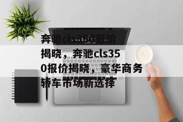 奔驰cls350报价揭晓，奔驰cls350报价揭晓，豪华商务轿车市场新选择