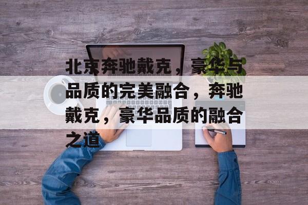 北京奔驰戴克，豪华与品质的完美融合，奔驰戴克，豪华品质的融合之道