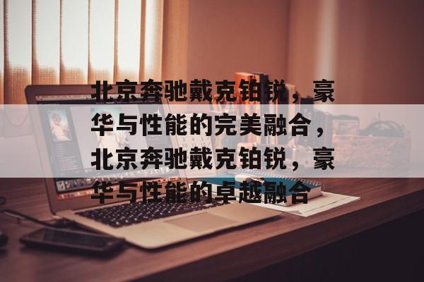 北京奔驰戴克铂锐，豪华与性能的完美融合，北京奔驰戴克铂锐，豪华与性能的卓越融合
