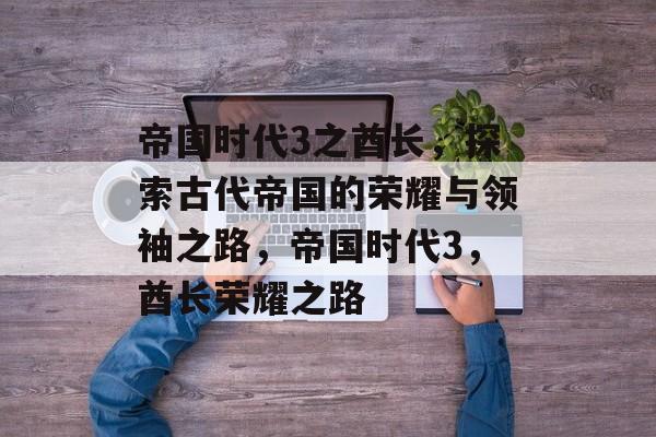 帝国时代3之酋长，探索古代帝国的荣耀与领袖之路，帝国时代3，酋长荣耀之路