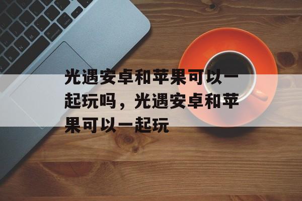 光遇安卓和苹果可以一起玩吗，光遇安卓和苹果可以一起玩