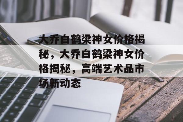 大乔白鹤梁神女价格揭秘，大乔白鹤梁神女价格揭秘，高端艺术品市场新动态，大乔白鹤梁神女价格揭秘，高端艺术品市场新动态