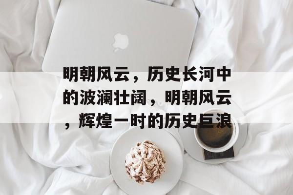 明朝风云，历史长河中的波澜壮阔，明朝风云，辉煌一时的历史巨浪