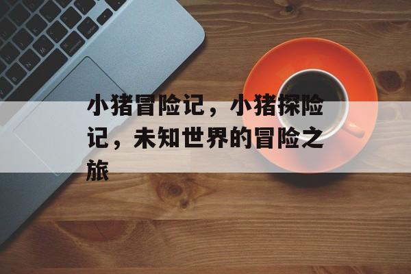 小猪冒险记，小猪探险记，未知世界的冒险之旅，小猪探险记，未知世界的冒险之旅