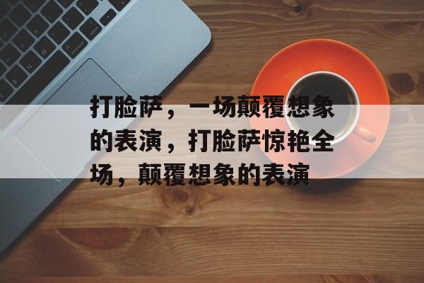 打脸萨，一场颠覆想象的表演，打脸萨惊艳全场，颠覆想象的表演，打脸萨震撼全场，颠覆想象的表演