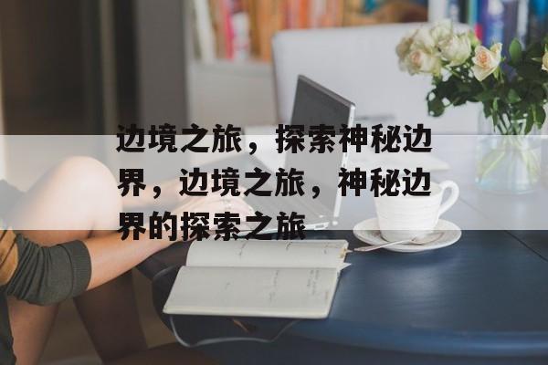 边境之旅，探索神秘边界，边境之旅，神秘边界的探索之旅，边境之旅，神秘边界的探索之旅