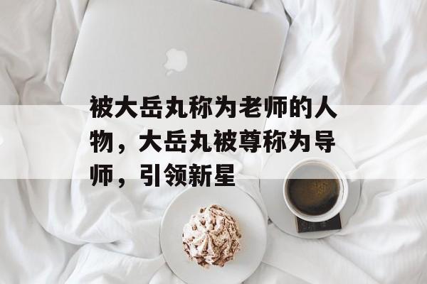 被大岳丸称为老师的人物，大岳丸被尊称为导师，引领新星
