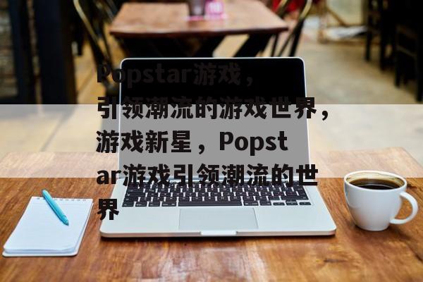 Popstar游戏，引领潮流的游戏世界，游戏新星，Popstar游戏引领潮流的世界
