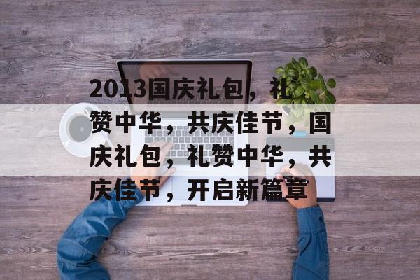 2013国庆礼包，礼赞中华，共庆佳节，国庆礼包，礼赞中华，共庆佳节，开启新篇章