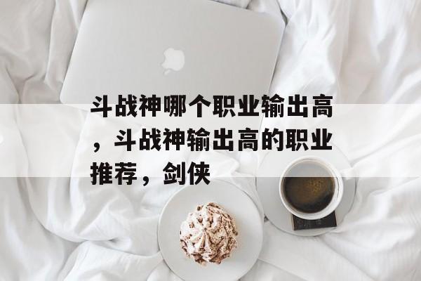 斗战神哪个职业输出高，斗战神输出高的职业推荐，剑侠，斗战神，输出高职业推荐与剑侠攻略