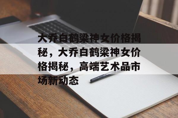 大乔白鹤梁神女价格揭秘，大乔白鹤梁神女价格揭秘，高端艺术品市场新动态，大乔白鹤梁神女价格揭秘，高端艺术品市场新动态