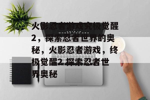 火影忍者游戏究极觉醒2，探索忍者世界的奥秘，火影忍者游戏，终极觉醒2 探索忍者世界奥秘